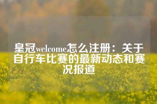 皇冠welcome怎么注册：关于自行车比赛的最新动态和赛况报道-第1张图片-皇冠信用盘出租