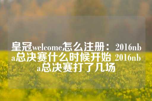 皇冠welcome怎么注册：2016nba总决赛什么时候开始 2016nba总决赛打了几场