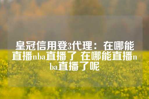 皇冠信用登3代理：在哪能直播nba直播了 在哪能直播nba直播了呢-第1张图片-皇冠信用盘出租