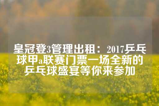 皇冠登3管理出租：2017乒乓球甲a联赛门票一场全新的乒乓球盛宴等你来参加