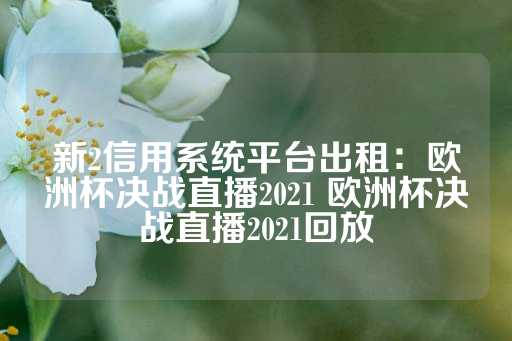 新2信用系统平台出租：欧洲杯决战直播2021 欧洲杯决战直播2021回放