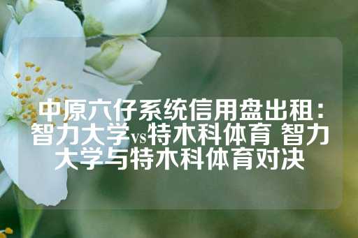 中原六仔系统信用盘出租：智力大学vs特木科体育 智力大学与特木科体育对决