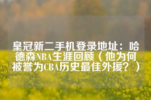 皇冠新二手机登录地址：哈德森NBA生涯回顾（他为何被誉为CBA历史最佳外援？）-第1张图片-皇冠信用盘出租