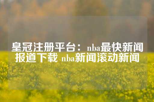 皇冠注册平台：nba最快新闻报道下载 nba新闻滚动新闻