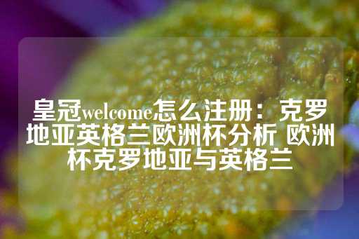 皇冠welcome怎么注册：克罗地亚英格兰欧洲杯分析 欧洲杯克罗地亚与英格兰