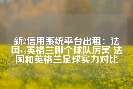 新2信用系统平台出租：法国vs英格兰哪个球队厉害 法国和英格兰足球实力对比