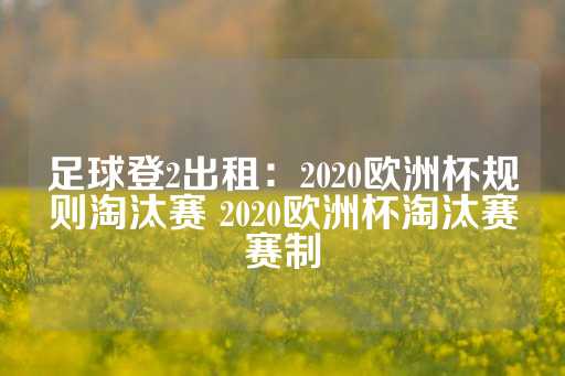 足球登2出租：2020欧洲杯规则淘汰赛 2020欧洲杯淘汰赛赛制