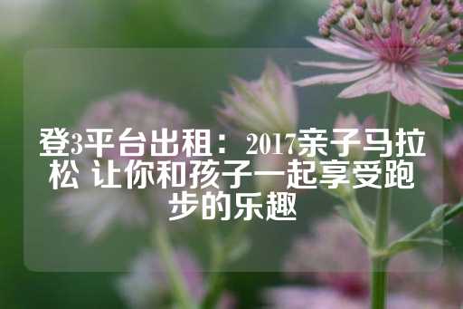 登3平台出租：2017亲子马拉松 让你和孩子一起享受跑步的乐趣