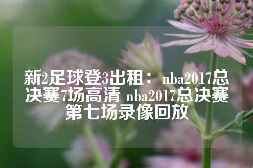 新2足球登3出租：nba2017总决赛7场高清 nba2017总决赛第七场录像回放-第1张图片-皇冠信用盘出租