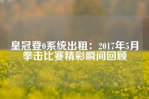 皇冠登0系统出租：2017年5月拳击比赛精彩瞬间回顾-第1张图片-皇冠信用盘出租