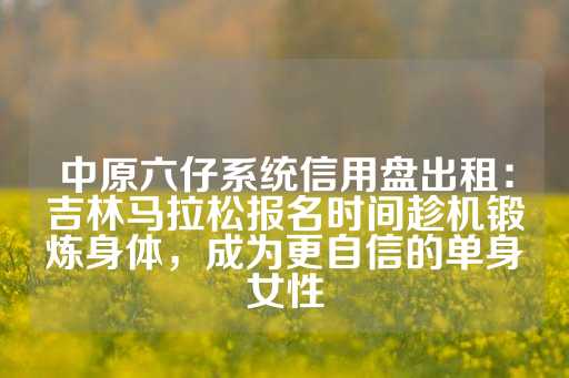 中原六仔系统信用盘出租：吉林马拉松报名时间趁机锻炼身体，成为更自信的单身女性-第1张图片-皇冠信用盘出租