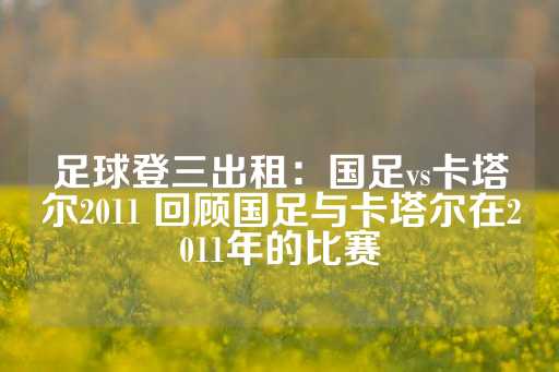 足球登三出租：国足vs卡塔尔2011 回顾国足与卡塔尔在2011年的比赛-第1张图片-皇冠信用盘出租