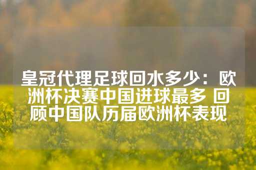 皇冠代理足球回水多少：欧洲杯决赛中国进球最多 回顾中国队历届欧洲杯表现-第1张图片-皇冠信用盘出租