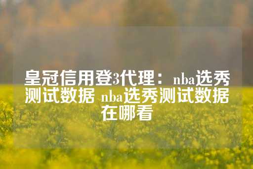 皇冠信用登3代理：nba选秀测试数据 nba选秀测试数据在哪看