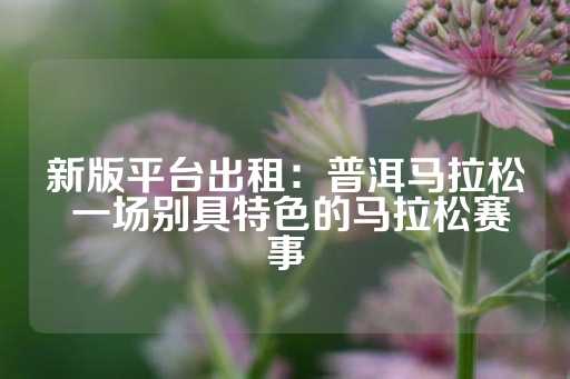 新版平台出租：普洱马拉松 一场别具特色的马拉松赛事