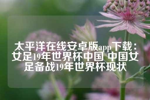 太平洋在线安卓版app下载：女足19年世界杯中国 中国女足备战19年世界杯现状