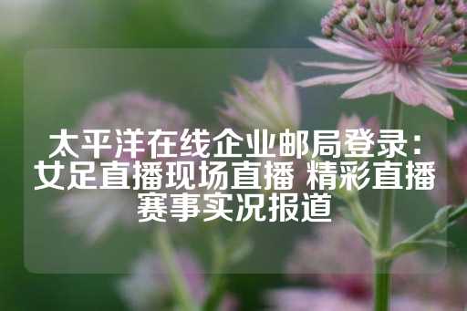 太平洋在线企业邮局登录：女足直播现场直播 精彩直播赛事实况报道-第1张图片-皇冠信用盘出租