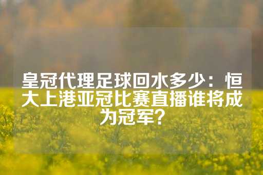 皇冠代理足球回水多少：恒大上港亚冠比赛直播谁将成为冠军？-第1张图片-皇冠信用盘出租