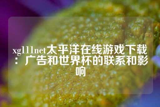 xg111net太平洋在线游戏下载：广告和世界杯的联系和影响