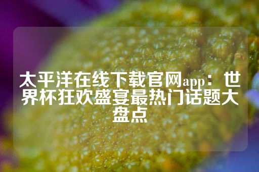 太平洋在线下载官网app：世界杯狂欢盛宴最热门话题大盘点-第1张图片-皇冠信用盘出租