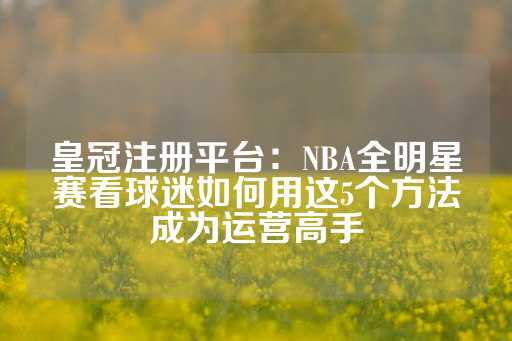 皇冠注册平台：NBA全明星赛看球迷如何用这5个方法成为运营高手-第1张图片-皇冠信用盘出租