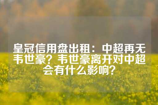 皇冠信用盘出租：中超再无韦世豪？韦世豪离开对中超会有什么影响？-第1张图片-皇冠信用盘出租