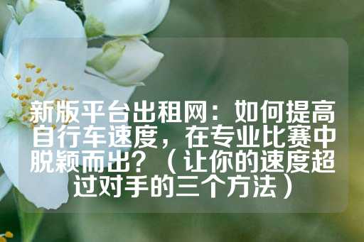 新版平台出租网：如何提高自行车速度，在专业比赛中脱颖而出？（让你的速度超过对手的三个方法）