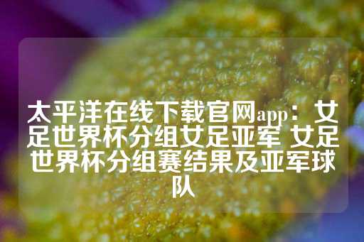 太平洋在线下载官网app：女足世界杯分组女足亚军 女足世界杯分组赛结果及亚军球队-第1张图片-皇冠信用盘出租