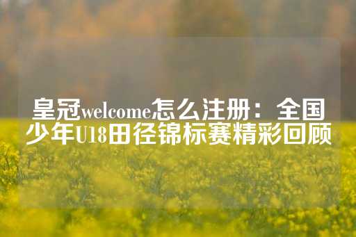 皇冠welcome怎么注册：全国少年U18田径锦标赛精彩回顾-第1张图片-皇冠信用盘出租