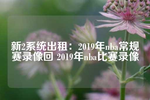 新2系统出租：2019年nba常规赛录像回 2019年nba比赛录像-第1张图片-皇冠信用盘出租