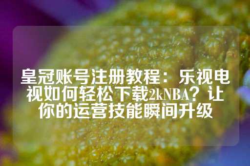 皇冠账号注册教程：乐视电视如何轻松下载2kNBA？让你的运营技能瞬间升级