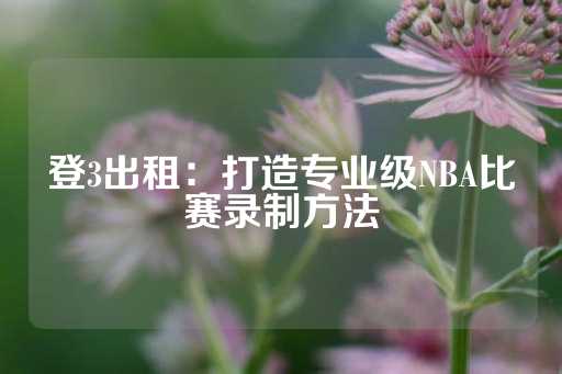 登3出租：打造专业级NBA比赛录制方法