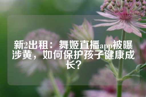 新2出租：舞姬直播app被曝涉黄，如何保护孩子健康成长？