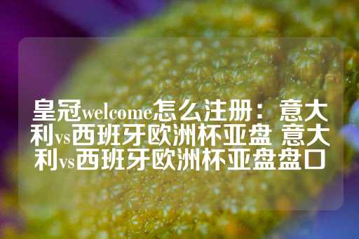 皇冠welcome怎么注册：意大利vs西班牙欧洲杯亚盘 意大利vs西班牙欧洲杯亚盘盘口-第1张图片-皇冠信用盘出租