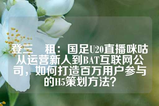 登三岀租：国足U20直播咪咕从运营新人到BAT互联网公司，如何打造百万用户参与的H5策划方法？