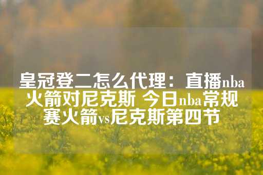 皇冠登二怎么代理：直播nba火箭对尼克斯 今日nba常规赛火箭vs尼克斯第四节