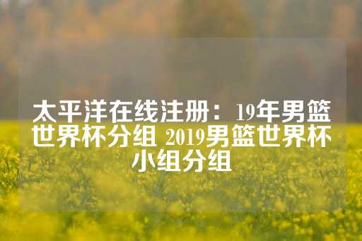 太平洋在线注册：19年男篮世界杯分组 2019男篮世界杯小组分组-第1张图片-皇冠信用盘出租