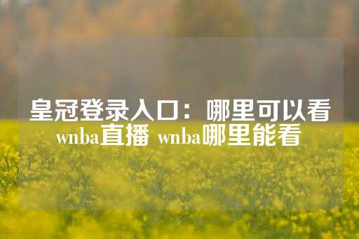 皇冠登录入口：哪里可以看wnba直播 wnba哪里能看