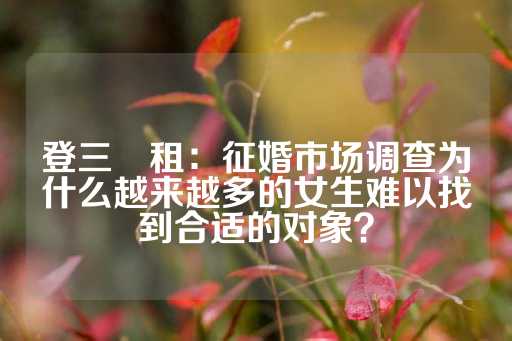 登三岀租：征婚市场调查为什么越来越多的女生难以找到合适的对象？