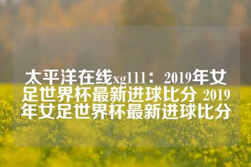 太平洋在线xg111：2019年女足世界杯最新进球比分 2019年女足世界杯最新进球比分