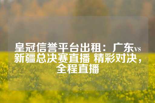 皇冠信誉平台出租：广东vs新疆总决赛直播 精彩对决，全程直播