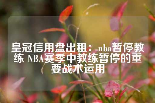 皇冠信用盘出租：nba暂停教练 NBA赛季中教练暂停的重要战术运用