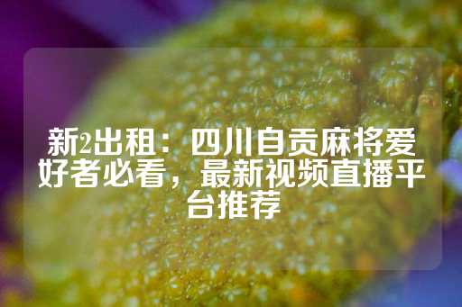 新2出租：四川自贡麻将爱好者必看，最新视频直播平台推荐