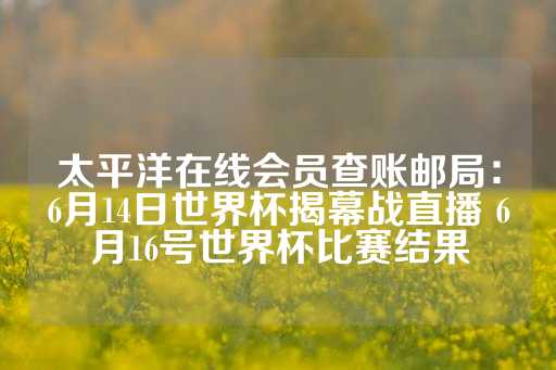 太平洋在线会员查账邮局：6月14日世界杯揭幕战直播 6月16号世界杯比赛结果