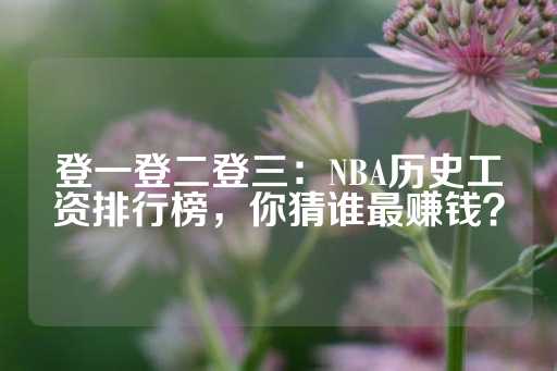 登一登二登三：NBA历史工资排行榜，你猜谁最赚钱？