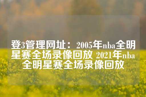 登3管理网址：2005年nba全明星赛全场录像回放 2021年nba全明星赛全场录像回放