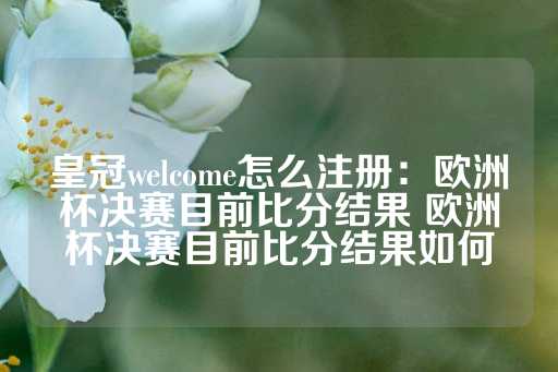 皇冠welcome怎么注册：欧洲杯决赛目前比分结果 欧洲杯决赛目前比分结果如何