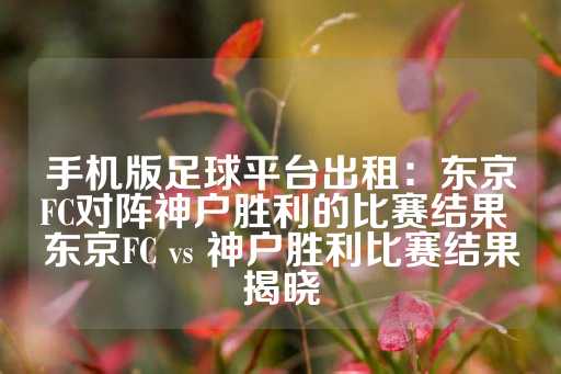 手机版足球平台出租：东京FC对阵神户胜利的比赛结果 东京FC vs 神户胜利比赛结果揭晓