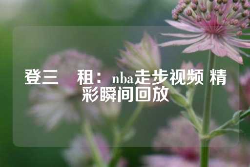 登三岀租：nba走步视频 精彩瞬间回放-第1张图片-皇冠信用盘出租