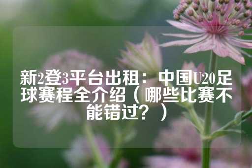 新2登3平台出租：中国U20足球赛程全介绍（哪些比赛不能错过？）-第1张图片-皇冠信用盘出租